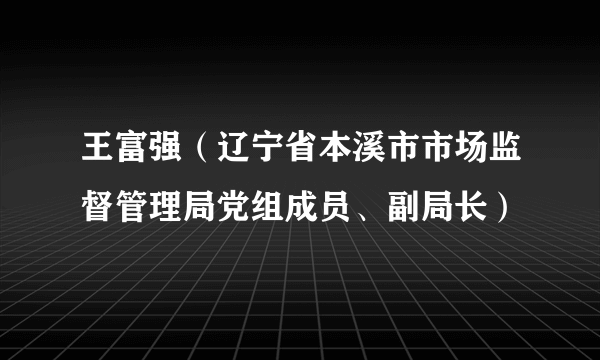 王富强（辽宁省本溪市市场监督管理局党组成员、副局长）