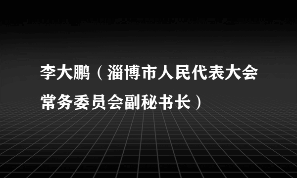 李大鹏（淄博市人民代表大会常务委员会副秘书长）