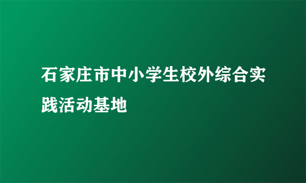 石家庄市中小学生校外综合实践活动基地