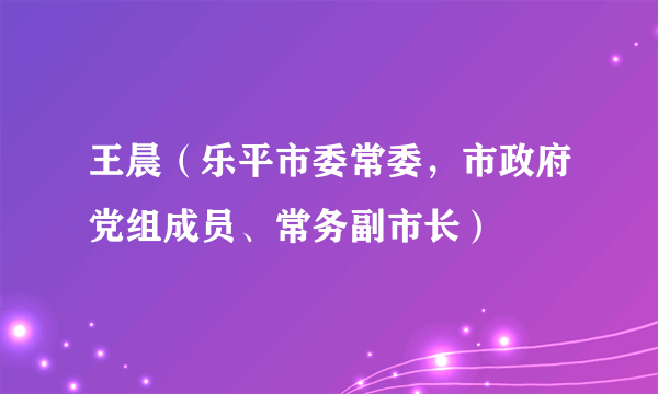 王晨（乐平市委常委，市政府党组成员、常务副市长）