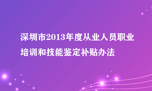 深圳市2013年度从业人员职业培训和技能鉴定补贴办法