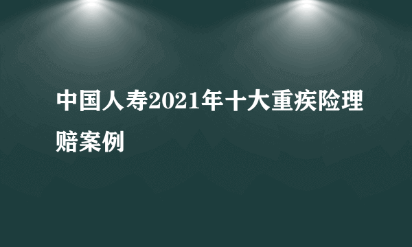 中国人寿2021年十大重疾险理赔案例