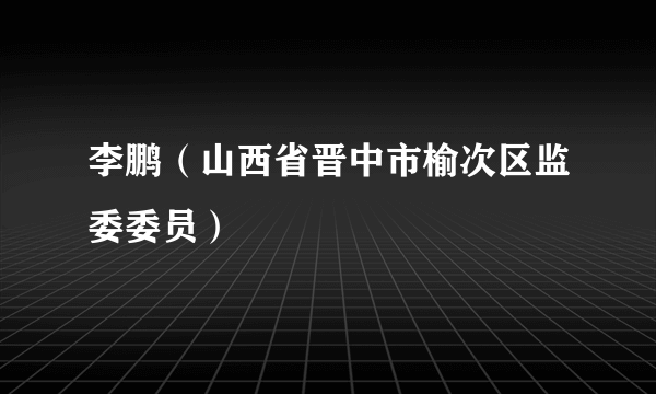 李鹏（山西省晋中市榆次区监委委员）