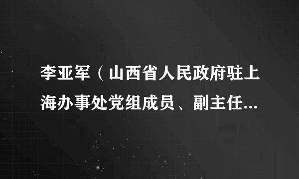 李亚军（山西省人民政府驻上海办事处党组成员、副主任，山西省长三角招商局副局长（兼））