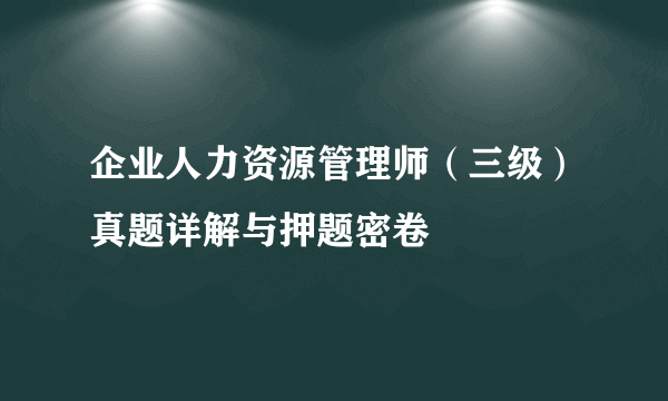 企业人力资源管理师（三级）真题详解与押题密卷