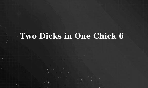 Two Dicks in One Chick 6