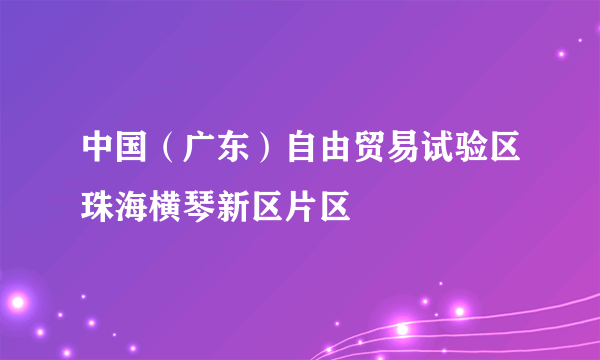 中国（广东）自由贸易试验区珠海横琴新区片区