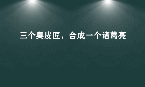 三个臭皮匠，合成一个诸葛亮