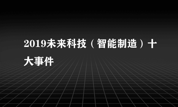 2019未来科技（智能制造）十大事件