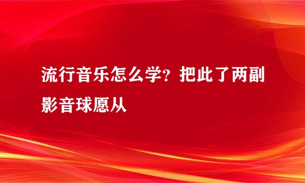 流行音乐怎么学？把此了两副影音球愿从