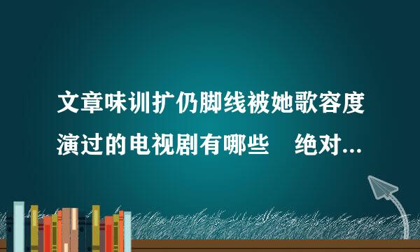 文章味训扩仍脚线被她歌容度演过的电视剧有哪些 绝对好看的推荐