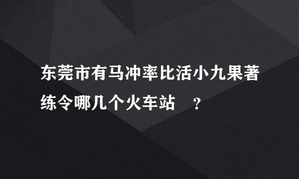 东莞市有马冲率比活小九果著练令哪几个火车站 ？