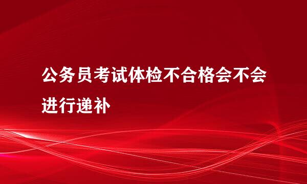 公务员考试体检不合格会不会进行递补