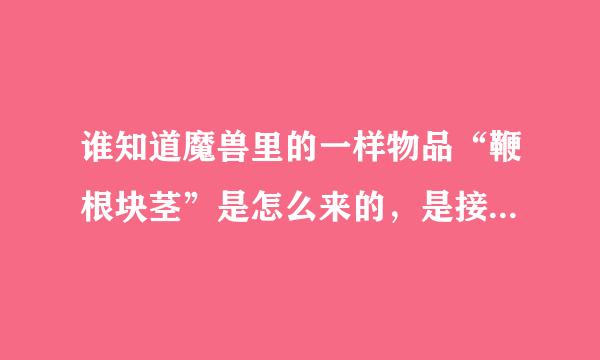 谁知道魔兽里的一样物品“鞭根块茎”是怎么来的，是接任务得还是杀怪出，有知道的麻烦来自告诉下，麻烦说详细