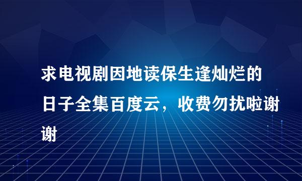 求电视剧因地读保生逢灿烂的日子全集百度云，收费勿扰啦谢谢