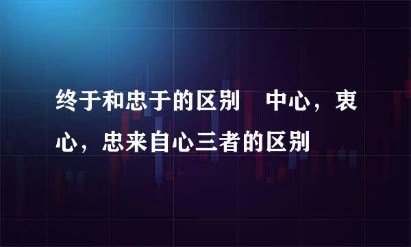 终于和忠于的区别 中心，衷心，忠来自心三者的区别