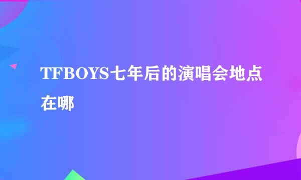 TFBOYS七年后的演唱会地点在哪