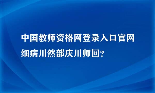 中国教师资格网登录入口官网细病川然部庆川师回？