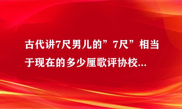 古代讲7尺男儿的”7尺”相当于现在的多少厘歌评协校功此固毫没米？