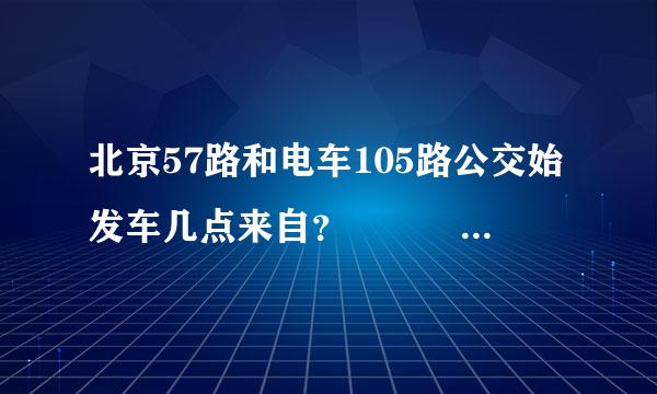 北京57路和电车105路公交始发车几点来自？   急急急.....