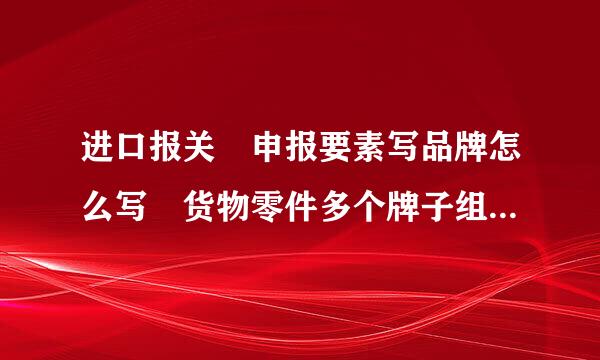 进口报关 申报要素写品牌怎么写 货物零件多个牌子组成的，最后由一个厂家组装的