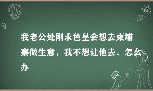 我老公处刚求色皇会想去柬埔寨做生意，我不想让他去，怎么办