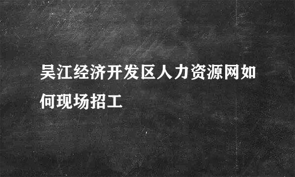 吴江经济开发区人力资源网如何现场招工