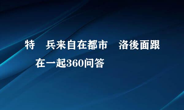 特種兵来自在都市楊洛後面跟誰在一起360问答