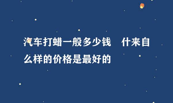 汽车打蜡一般多少钱 什来自么样的价格是最好的