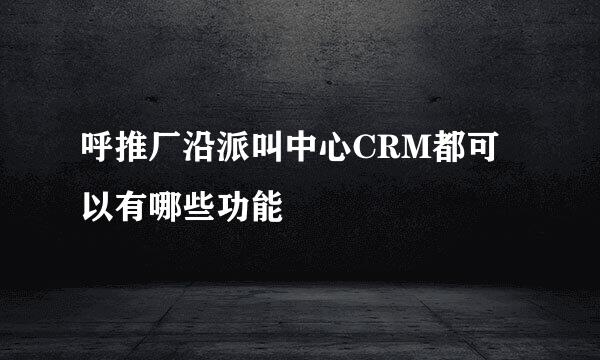 呼推厂沿派叫中心CRM都可以有哪些功能