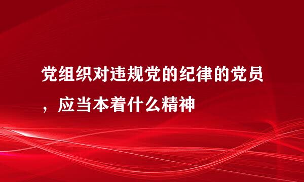 党组织对违规党的纪律的党员，应当本着什么精神