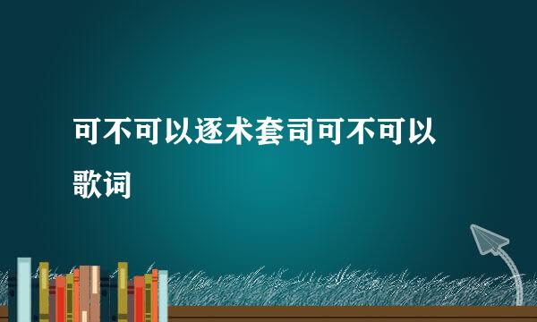 可不可以逐术套司可不可以 歌词