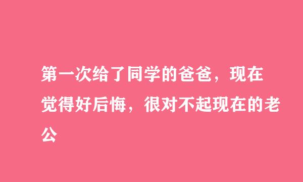 第一次给了同学的爸爸，现在觉得好后悔，很对不起现在的老公