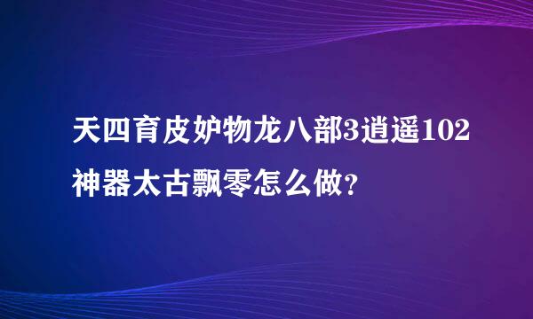 天四育皮妒物龙八部3逍遥102神器太古飘零怎么做？