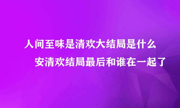 人间至味是清欢大结局是什么 安清欢结局最后和谁在一起了