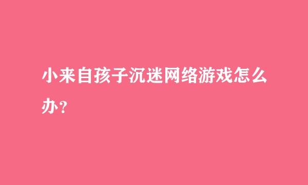 小来自孩子沉迷网络游戏怎么办？