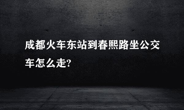 成都火车东站到春熙路坐公交车怎么走?