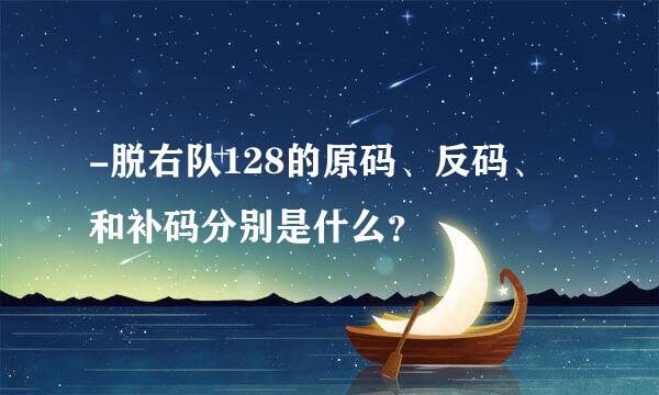 -脱右队128的原码、反码、和补码分别是什么？