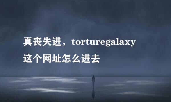 真丧失进，torturegalaxy 这个网址怎么进去