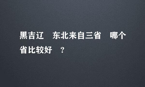 黑吉辽 东北来自三省 哪个省比较好 ?