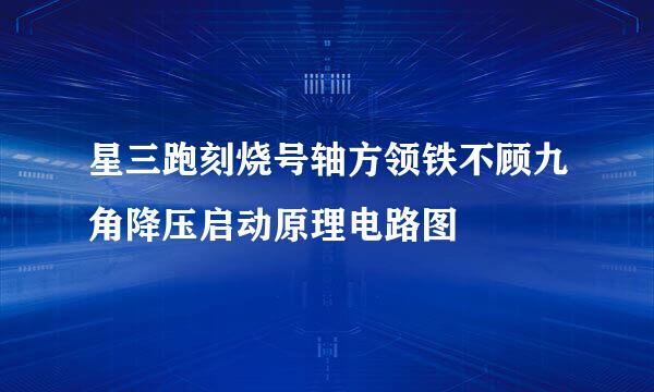 星三跑刻烧号轴方领铁不顾九角降压启动原理电路图