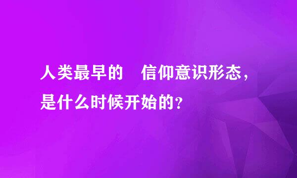 人类最早的 信仰意识形态，是什么时候开始的？