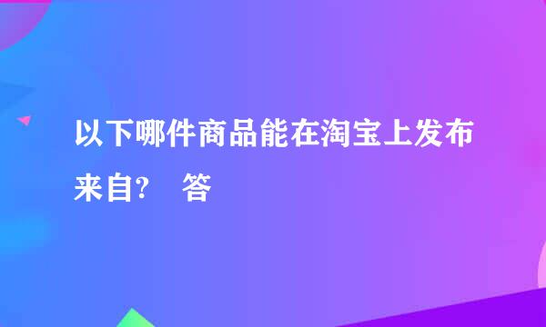 以下哪件商品能在淘宝上发布来自? 答