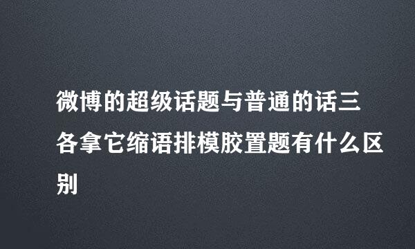 微博的超级话题与普通的话三各拿它缩语排模胶置题有什么区别