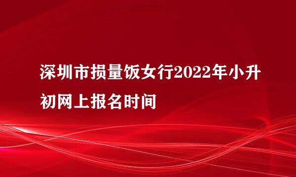 深圳市损量饭女行2022年小升初网上报名时间