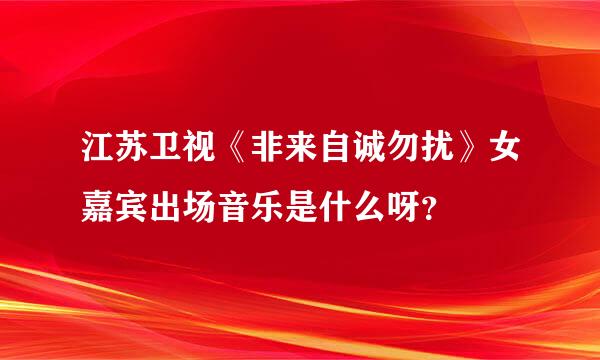 江苏卫视《非来自诚勿扰》女嘉宾出场音乐是什么呀？