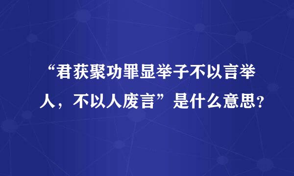 “君获聚功罪显举子不以言举人，不以人废言”是什么意思？