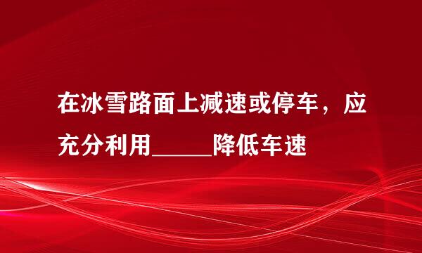 在冰雪路面上减速或停车，应充分利用_____降低车速