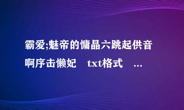 霸爱;魅帝的慵晶六跳起供音啊序击懒妃 txt格式 一定要有标点符号 要有185章以后都全的 694846910@qq.com 发给我