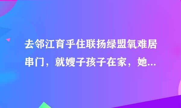 去邻江育乎住联扬绿盟氧难居串门，就嫂子孩子在家，她很热情。我正跟孩子玩着，她却掀来自起衣角要奶孩子，弄得我好尴尬。也许是...